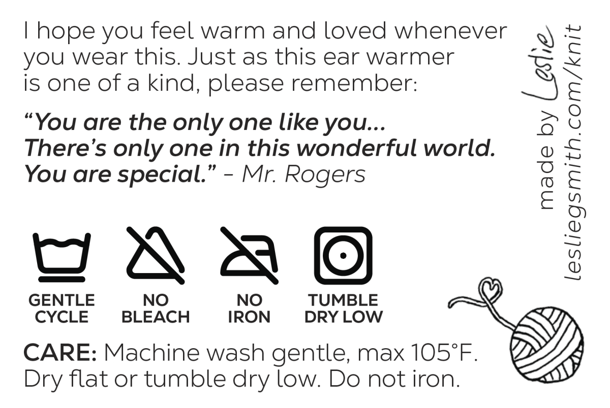 It says "I hope you feel warm and loved whenever you wear this. Just as this ear warmer is one of a kind, please remember: 'You are the only one like you...There's only one in this wonderful world. You are special.' - Mr. Rogers" and includes the care details and symbols. Also says "Made by Leslie lesliegsmith.com/knit" and has an illustration of yarn with the tail forming a heart